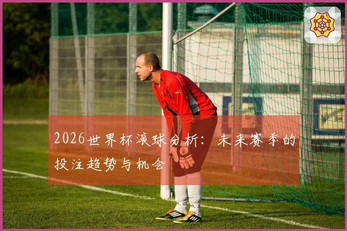 2026世界杯滚球分析：未来赛季的投注趋势与机会