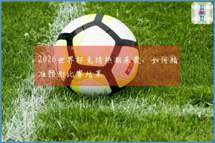 2026世界杯竞猜热潮来袭，如何精准预测比赛结果