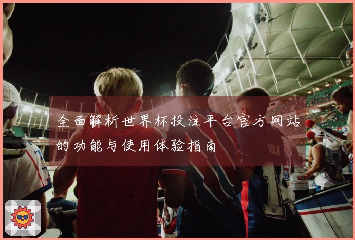 全面解析世界杯投注平台官方网站的功能与使用体验指南
