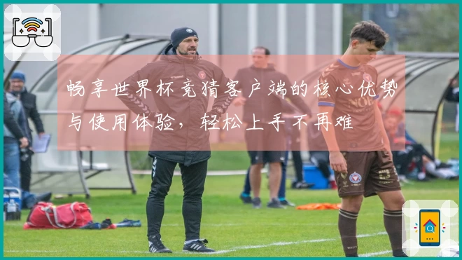 畅享世界杯竞猜客户端的核心优势与使用体验，轻松上手不再难